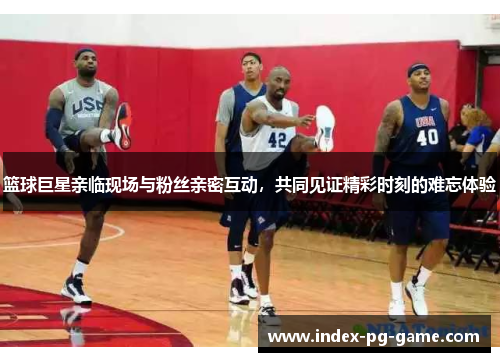 篮球巨星亲临现场与粉丝亲密互动，共同见证精彩时刻的难忘体验