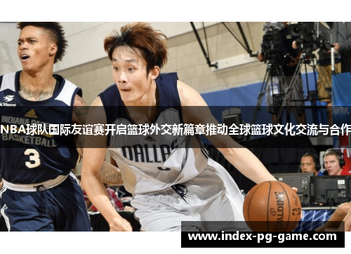 NBA球队国际友谊赛开启篮球外交新篇章推动全球篮球文化交流与合作