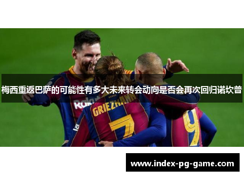 梅西重返巴萨的可能性有多大未来转会动向是否会再次回归诺坎普