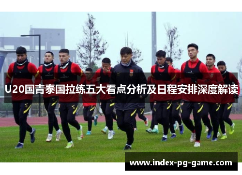 U20国青泰国拉练五大看点分析及日程安排深度解读