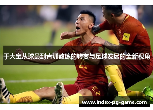 于大宝从球员到青训教练的转变与足球发展的全新视角