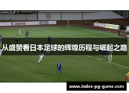 从盛赞看日本足球的辉煌历程与崛起之路