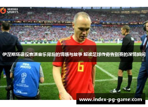 伊涅斯塔退役表演音乐背后的情感与故事 解读足球传奇告别赛的深情瞬间