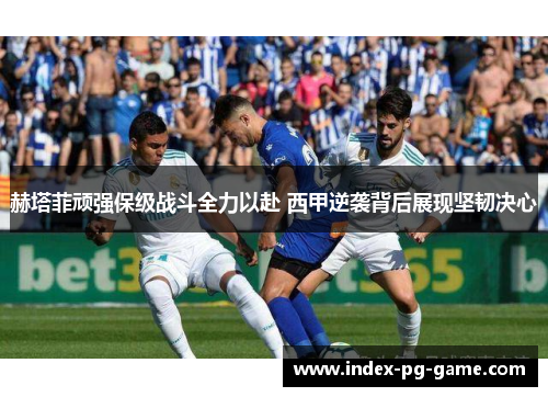 赫塔菲顽强保级战斗全力以赴 西甲逆袭背后展现坚韧决心