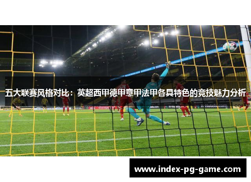 五大联赛风格对比:英超西甲德甲意甲法甲各具特色的竞技魅力分析 五大联赛风格对比:英超西甲德甲意甲法甲各具特色的竞技魅力分析