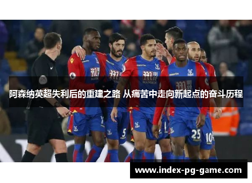 阿森纳英超失利后的重建之路 从痛苦中走向新起点的奋斗历程