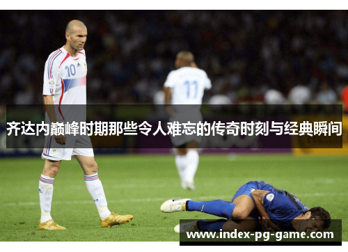 齐达内巅峰时期那些令人难忘的传奇时刻与经典瞬间