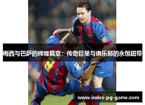 梅西与巴萨的辉煌篇章:传奇巨星与俱乐部的永恒纽带 梅西与巴萨的辉煌篇章:传奇巨星与俱乐部的永恒纽带