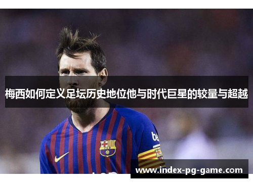 梅西如何定义足坛历史地位他与时代巨星的较量与超越
