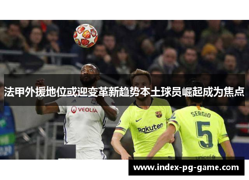 法甲外援地位或迎变革新趋势本土球员崛起成为焦点 法甲外援地位或迎变革新趋势本土球员崛起成为焦点