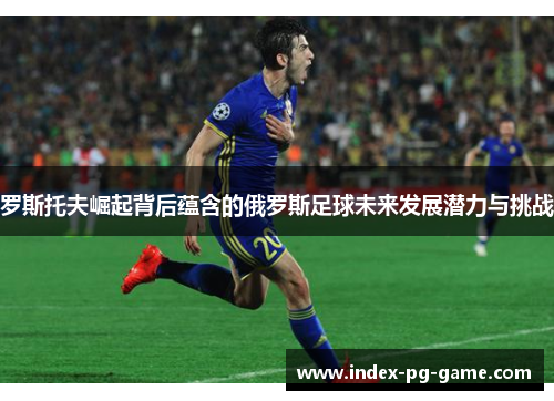 罗斯托夫崛起背后蕴含的俄罗斯足球未来发展潜力与挑战