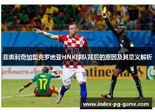 菲奥利奇加盟克罗地亚HNK球队背后的原因及其意义解析