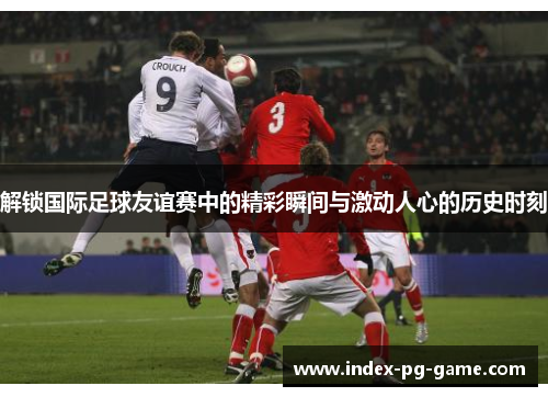 解锁国际足球友谊赛中的精彩瞬间与激动人心的历史时刻