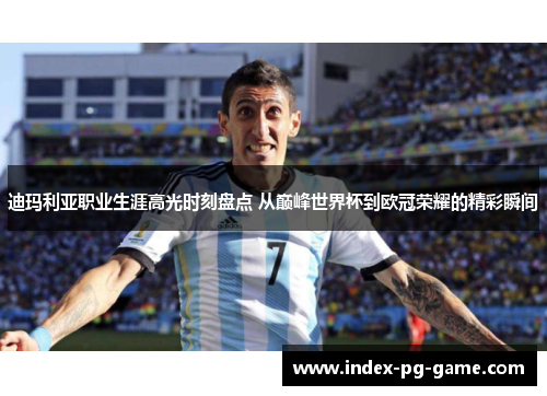 迪玛利亚职业生涯高光时刻盘点 从巅峰世界杯到欧冠荣耀的精彩瞬间