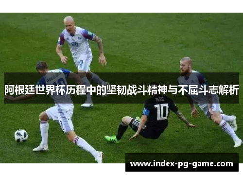 阿根廷世界杯历程中的坚韧战斗精神与不屈斗志解析