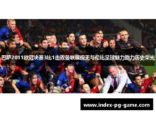 巴萨2011欧冠决赛3比1击败曼联展现无与伦比足球魅力助力历史荣光